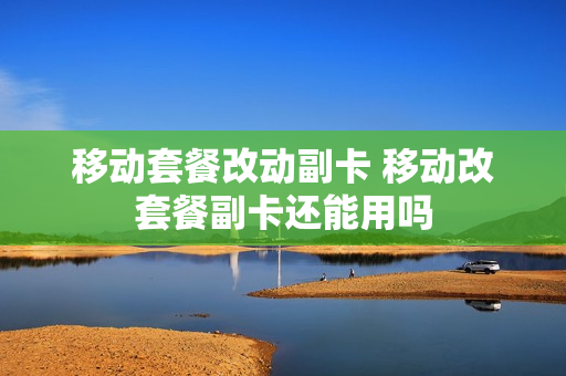 移动套餐改动副卡 移动改套餐副卡还能用吗