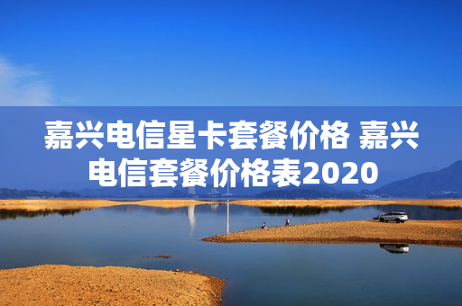 嘉兴电信星卡套餐价格 嘉兴电信套餐价格表2020