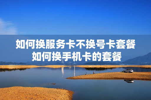 如何换服务卡不换号卡套餐 如何换手机卡的套餐