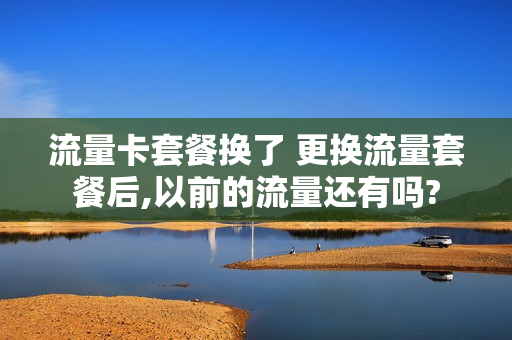 流量卡套餐换了 更换流量套餐后,以前的流量还有吗?