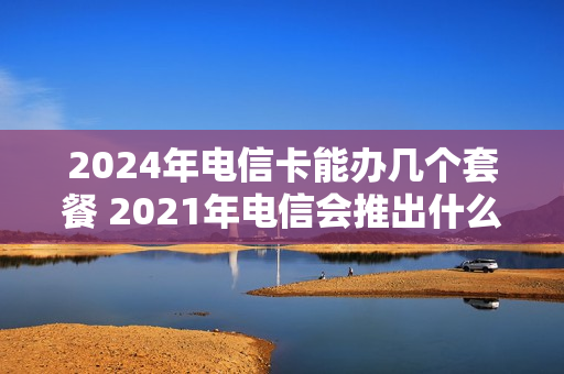 2024年电信卡能办几个套餐 2021年电信会推出什么套餐