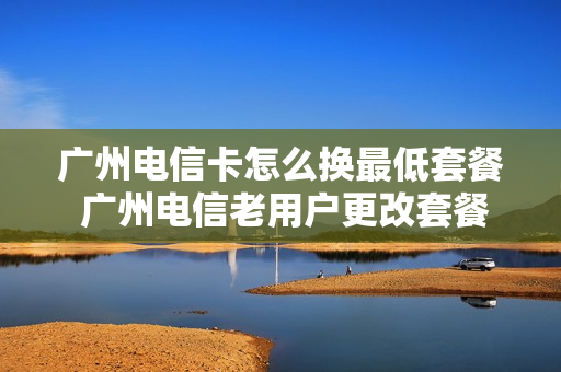 广州电信卡怎么换最低套餐 广州电信老用户更改套餐