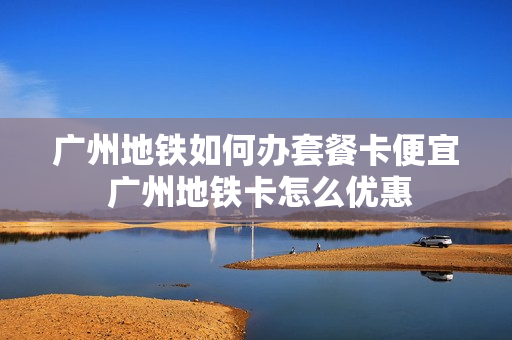 广州地铁如何办套餐卡便宜 广州地铁卡怎么优惠