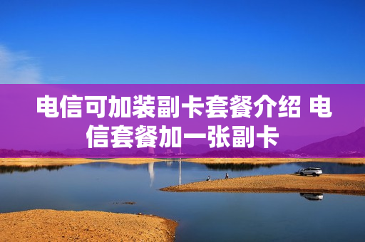 电信可加装副卡套餐介绍 电信套餐加一张副卡