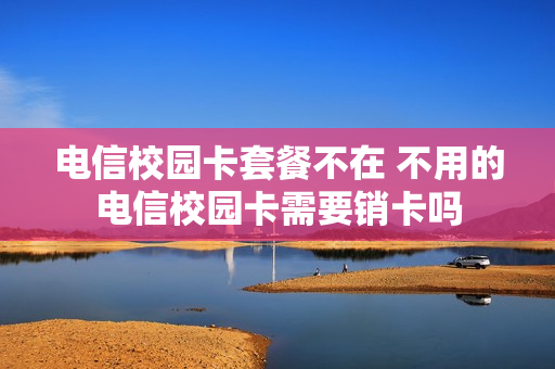 电信校园卡套餐不在 不用的电信校园卡需要销卡吗