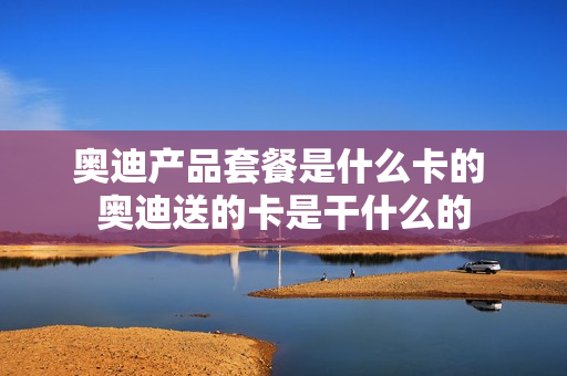 奥迪产品套餐是什么卡的 奥迪送的卡是干什么的