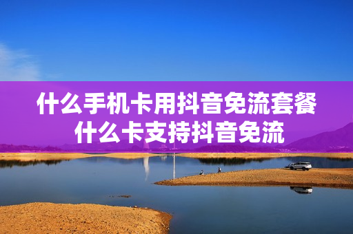 什么手机卡用抖音免流套餐 什么卡支持抖音免流