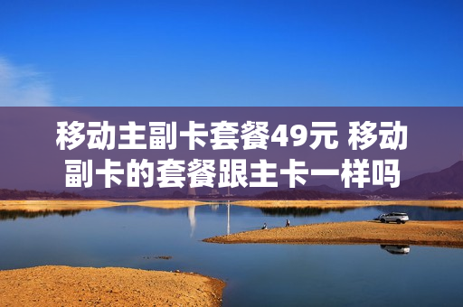 移动主副卡套餐49元 移动副卡的套餐跟主卡一样吗
