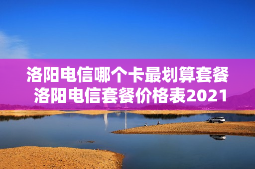 洛阳电信哪个卡最划算套餐 洛阳电信套餐价格表2021