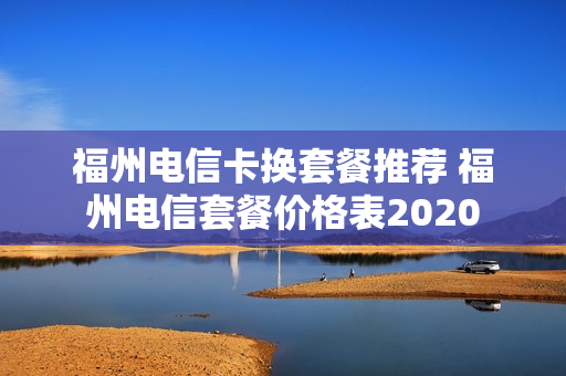 福州电信卡换套餐推荐 福州电信套餐价格表2020