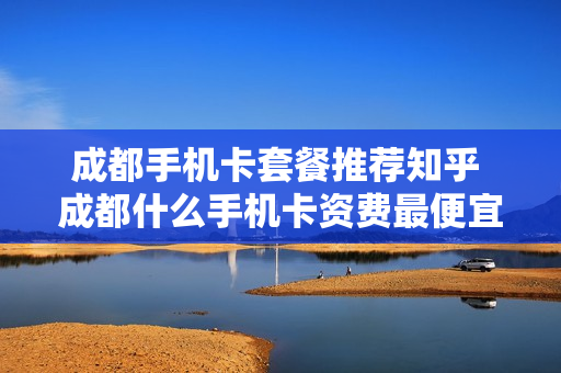 成都手机卡套餐推荐知乎 成都什么手机卡资费最便宜