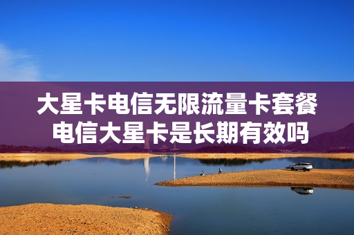 大星卡电信无限流量卡套餐 电信大星卡是长期有效吗?