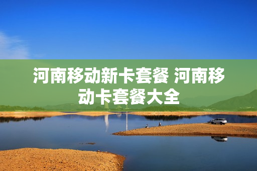 河南移动新卡套餐 河南移动卡套餐大全