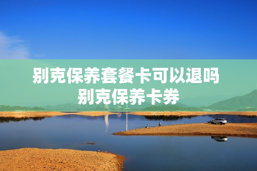 别克保养套餐卡可以退吗 别克保养卡券