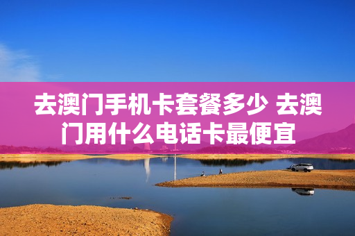 去澳门手机卡套餐多少 去澳门用什么电话卡最便宜