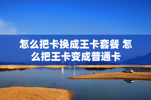 怎么把卡换成王卡套餐 怎么把王卡变成普通卡