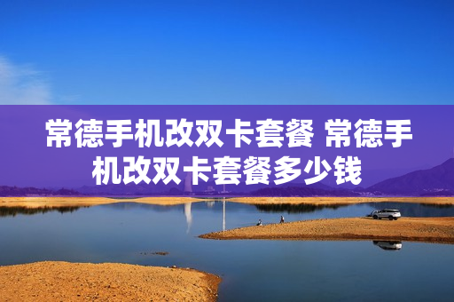 常德手机改双卡套餐 常德手机改双卡套餐多少钱