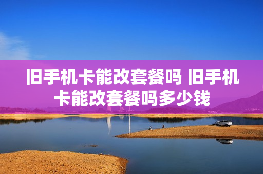 旧手机卡能改套餐吗 旧手机卡能改套餐吗多少钱