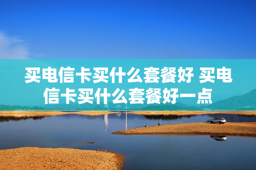 买电信卡买什么套餐好 买电信卡买什么套餐好一点