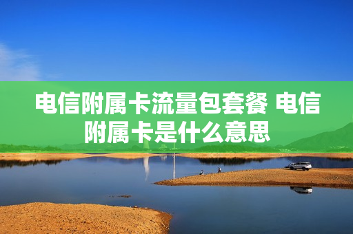 电信附属卡流量包套餐 电信附属卡是什么意思