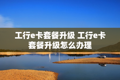 工行e卡套餐升级 工行e卡套餐升级怎么办理
