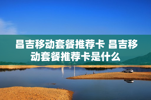 昌吉移动套餐推荐卡 昌吉移动套餐推荐卡是什么