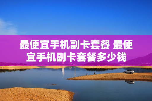 最便宜手机副卡套餐 最便宜手机副卡套餐多少钱