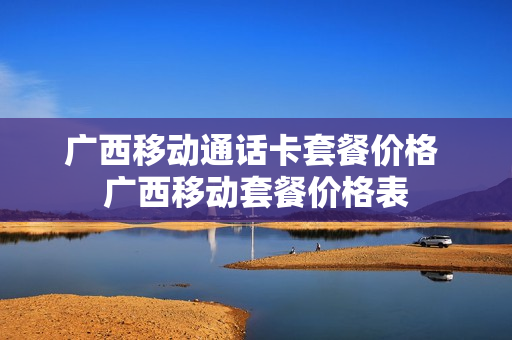 广西移动通话卡套餐价格 广西移动套餐价格表