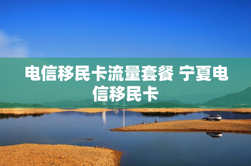 电信移民卡流量套餐 宁夏电信移民卡
