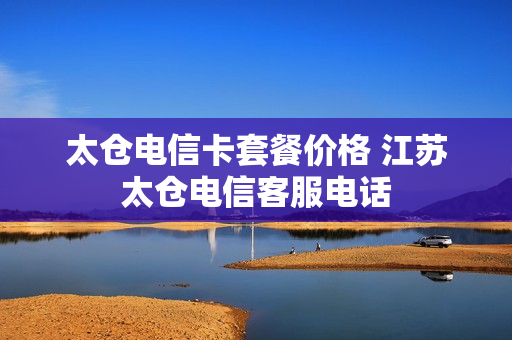 太仓电信卡套餐价格 江苏太仓电信客服电话