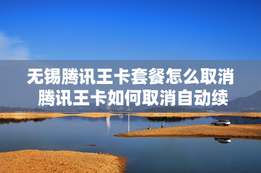 无锡腾讯王卡套餐怎么取消 腾讯王卡如何取消自动续费
