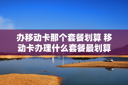 办移动卡那个套餐划算 移动卡办理什么套餐最划算