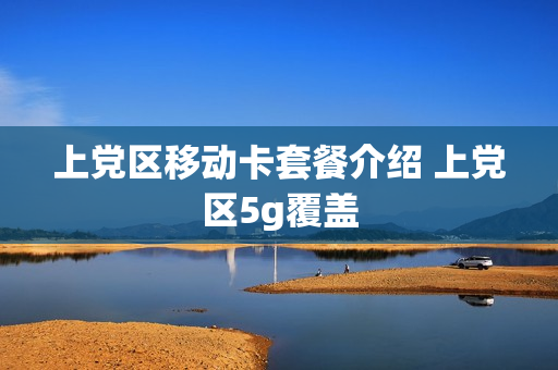上党区移动卡套餐介绍 上党区5g覆盖