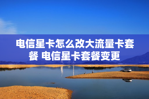 电信星卡怎么改大流量卡套餐 电信星卡套餐变更