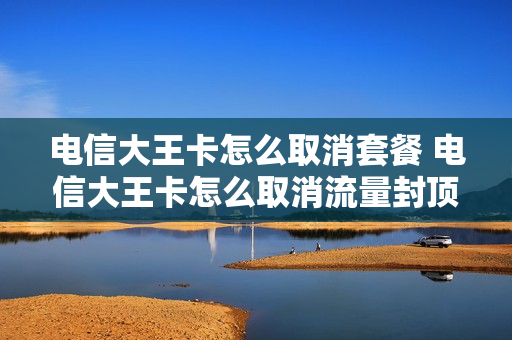 电信大王卡怎么取消套餐 电信大王卡怎么取消流量封顶