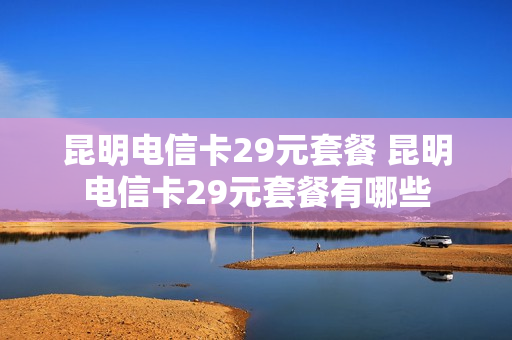 昆明电信卡29元套餐 昆明电信卡29元套餐有哪些