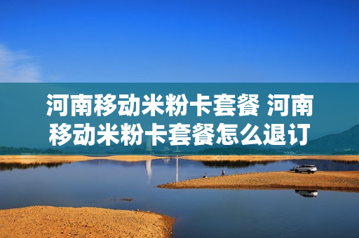 河南移动米粉卡套餐 河南移动米粉卡套餐怎么退订
