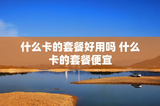 什么卡的套餐好用吗 什么卡的套餐便宜