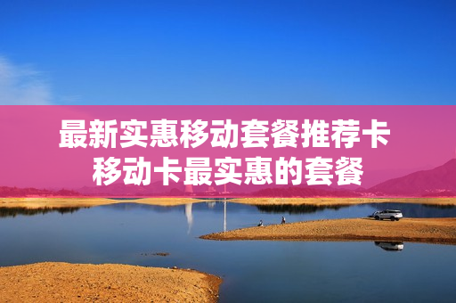 最新实惠移动套餐推荐卡 移动卡最实惠的套餐