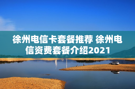 徐州电信卡套餐推荐 徐州电信资费套餐介绍2021