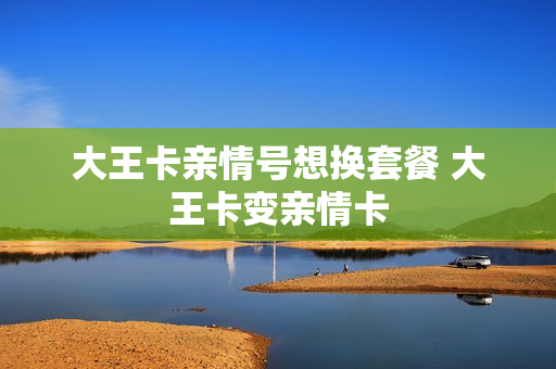 大王卡亲情号想换套餐 大王卡变亲情卡