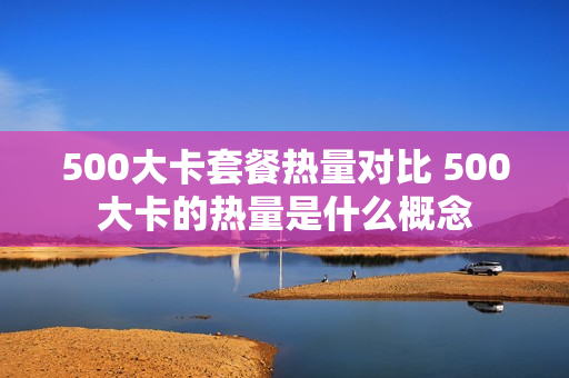 500大卡套餐热量对比 500大卡的热量是什么概念