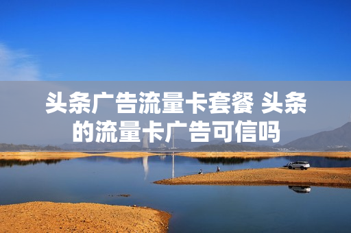 头条广告流量卡套餐 头条的流量卡广告可信吗