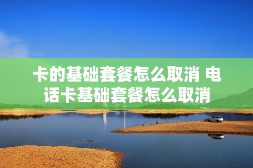 卡的基础套餐怎么取消 电话卡基础套餐怎么取消