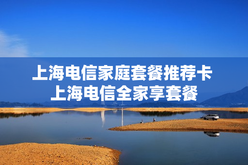 上海电信家庭套餐推荐卡 上海电信全家享套餐