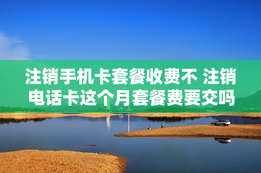 注销手机卡套餐收费不 注销电话卡这个月套餐费要交吗