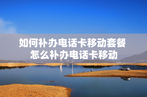 如何补办电话卡移动套餐 怎么补办电话卡移动