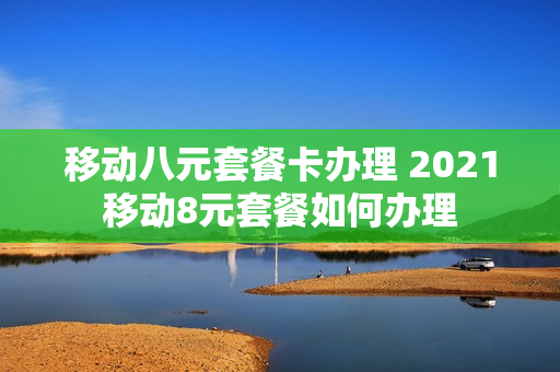 移动八元套餐卡办理 2021移动8元套餐如何办理