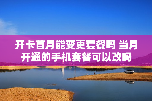 开卡首月能变更套餐吗 当月开通的手机套餐可以改吗