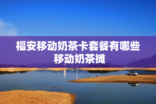 福安移动奶茶卡套餐有哪些 移动奶茶摊